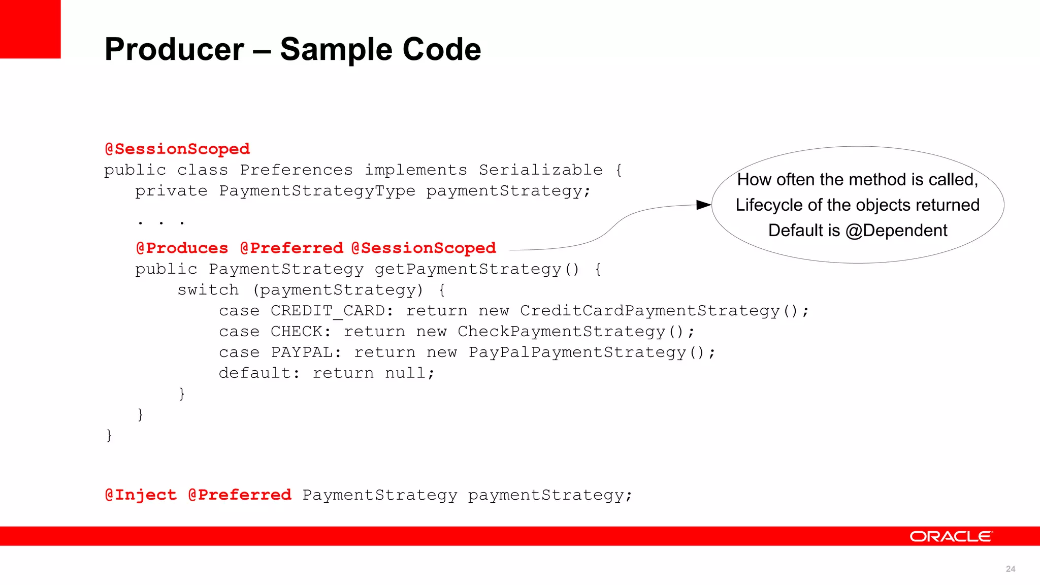 Producer – Sample Code

@SessionScoped
public class Preferences implements Serializable {
                                                             How often the method is called,
   private PaymentStrategyType paymentStrategy;
                                                             Lifecycle of the objects returned
    . . .
                                                                  Default is @Dependent
    @Produces @Preferred @SessionScoped
    public PaymentStrategy getPaymentStrategy() {
        switch (paymentStrategy) {
            case CREDIT_CARD: return new CreditCardPaymentStrategy();
            case CHECK: return new CheckPaymentStrategy();
            case PAYPAL: return new PayPalPaymentStrategy();
            default: return null;
        }
    }
}


@Inject @Preferred PaymentStrategy paymentStrategy;



                                                                                                 24
 