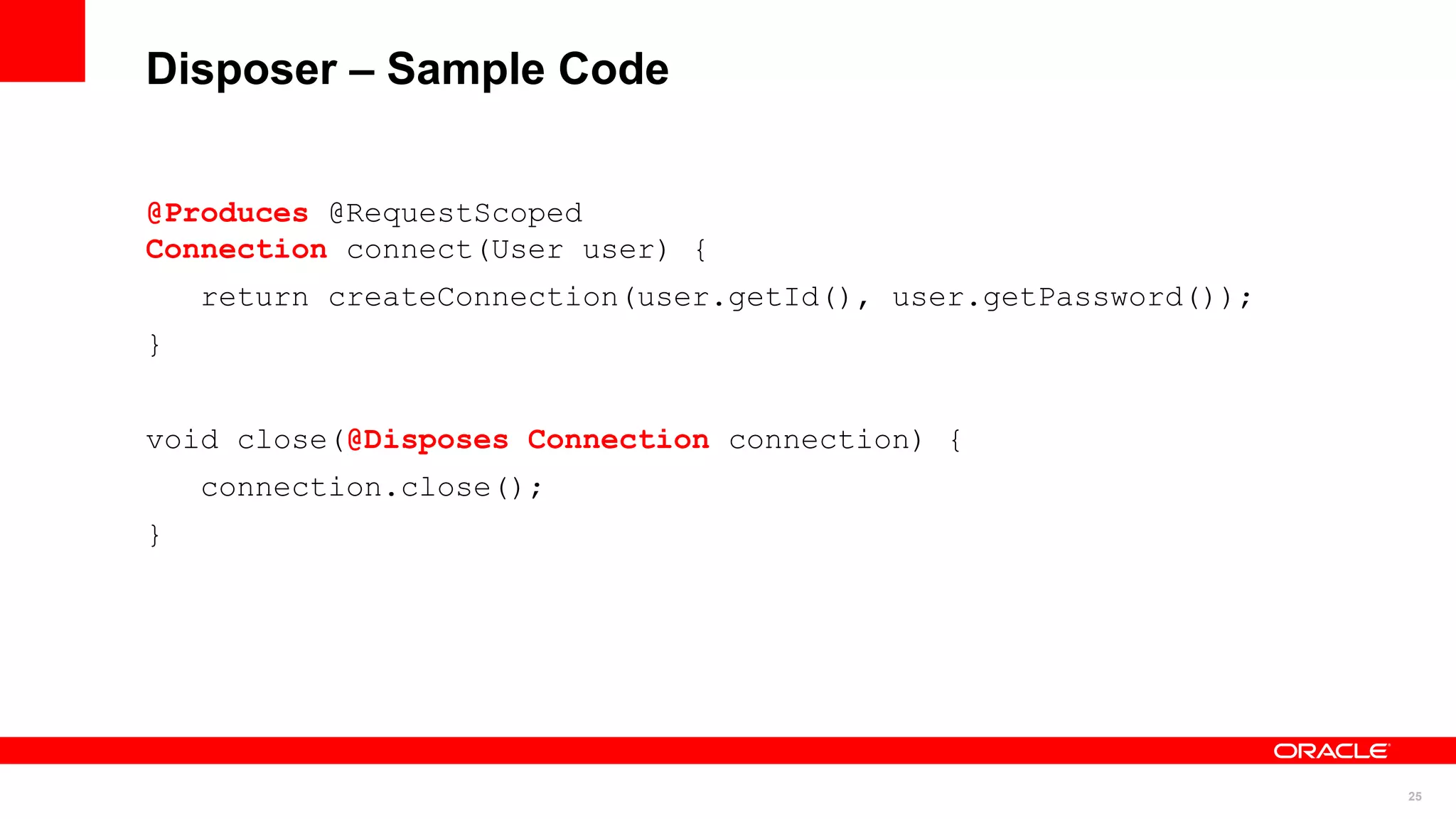 Disposer – Sample Code


@Produces @RequestScoped
Connection connect(User user) {
    return createConnection(user.getId(), user.getPassword());
}


void close(@Disposes Connection connection) {
    connection.close();
}




                                                                 25
 