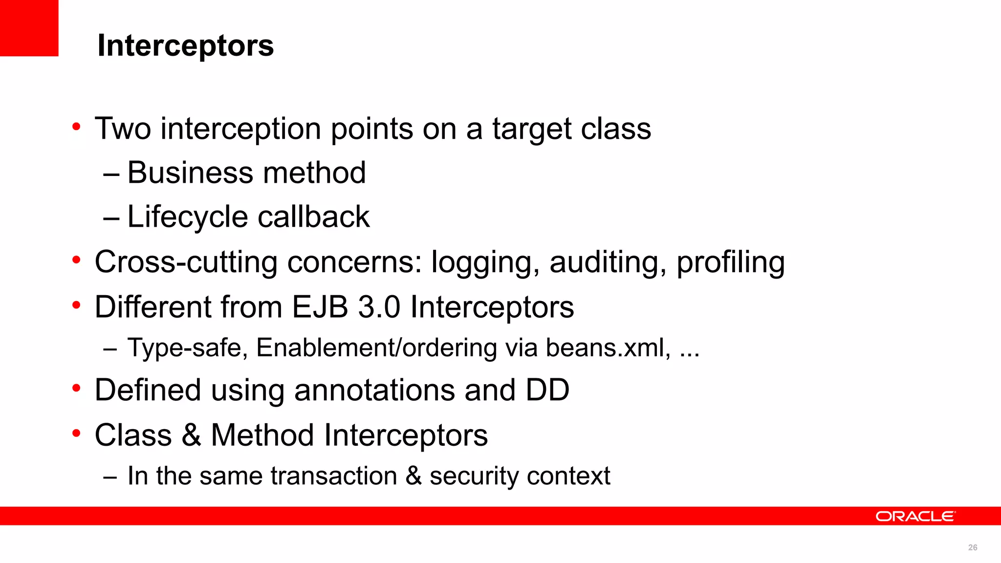 Interceptors

• Two interception points on a target class
   – Business method
   – Lifecycle callback
• Cross-cutting concerns: logging, auditing, profiling
• Different from EJB 3.0 Interceptors
    – Type-safe, Enablement/ordering via beans.xml, ...
• Defined using annotations and DD
• Class & Method Interceptors
    – In the same transaction & security context
•
                                                          26
 