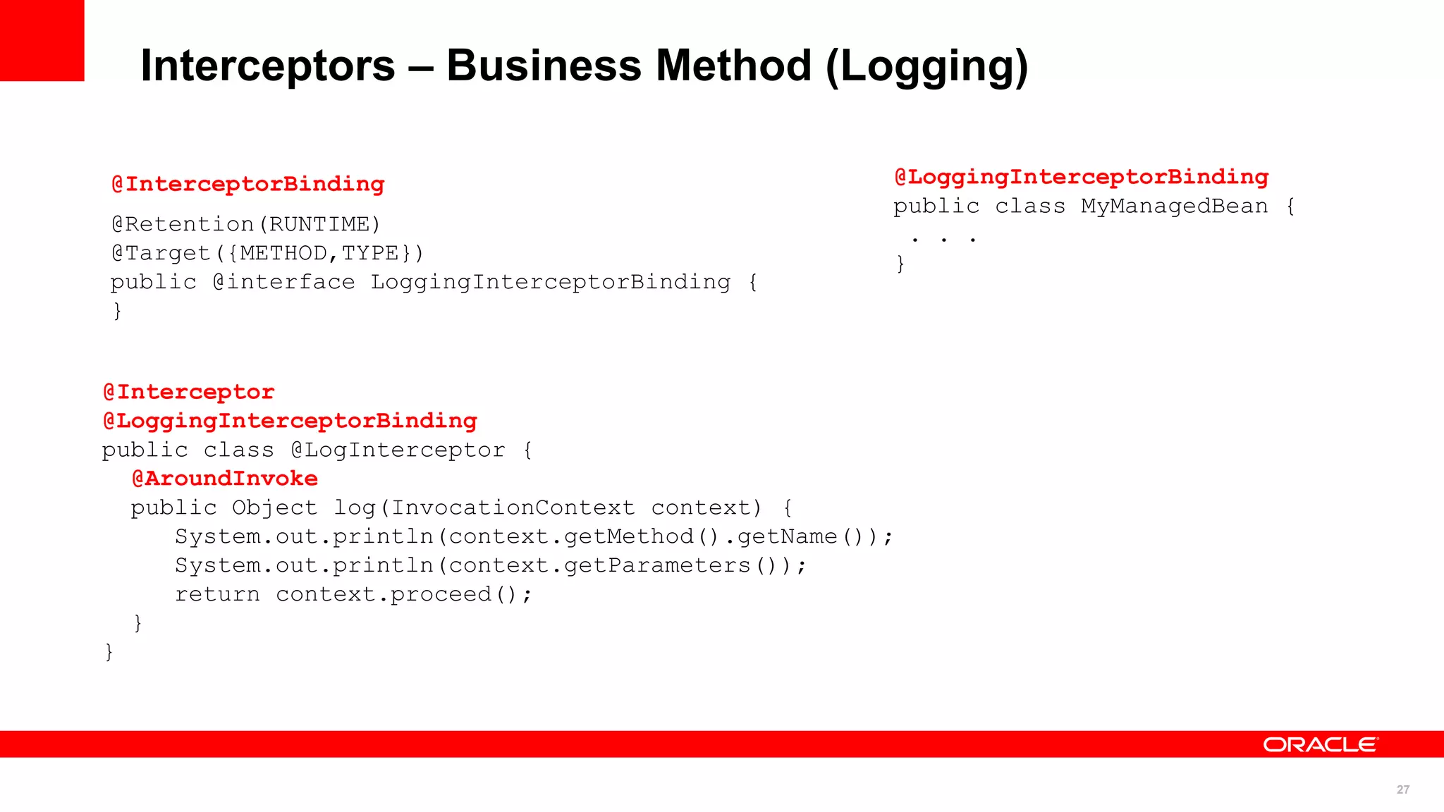 Interceptors – Business Method (Logging)

@InterceptorBinding                                   @LoggingInterceptorBinding
                                                      public class MyManagedBean {
@Retention(RUNTIME)                                     . . .
@Target({METHOD,TYPE})                                }
public @interface LoggingInterceptorBinding {
}


@Interceptor
@LoggingInterceptorBinding
public class @LogInterceptor {
  @AroundInvoke
  public Object log(InvocationContext context) {
     System.out.println(context.getMethod().getName());
     System.out.println(context.getParameters());
     return context.proceed();
  }
}




                                                                                     27
 