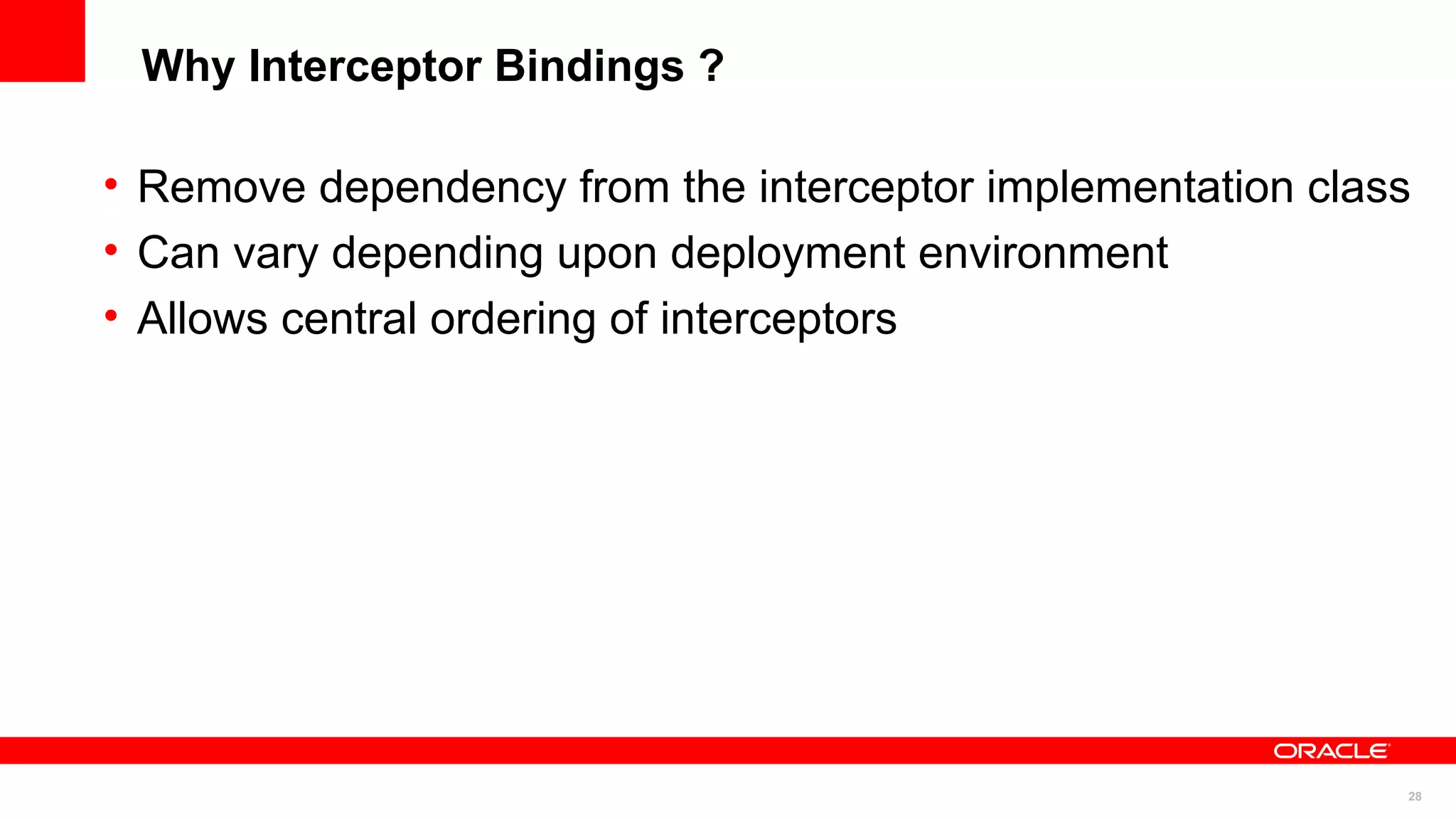 Why Interceptor Bindings ?

• Remove dependency from the interceptor implementation class
• Can vary depending upon deployment environment
• Allows central ordering of interceptors




                                                            28
 