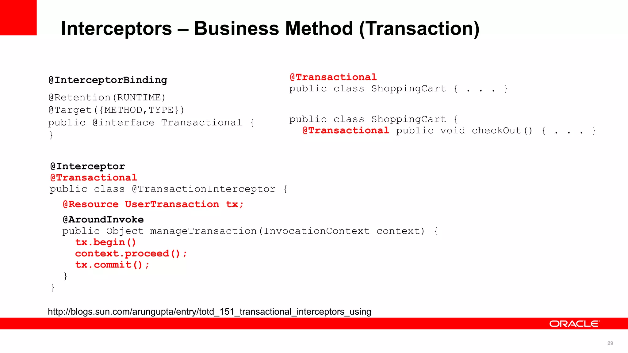 Interceptors – Business Method (Transaction)

@InterceptorBinding                                       @Transactional
                                                          public class ShoppingCart { . . . }
@Retention(RUNTIME)
@Target({METHOD,TYPE})
public @interface Transactional {                         public class ShoppingCart {
}                                                           @Transactional public void checkOut() { . . . }


@Interceptor
@Transactional
public class @TransactionInterceptor {
  @Resource UserTransaction tx;
  @AroundInvoke
  public Object manageTransaction(InvocationContext context) {
    tx.begin()
    context.proceed();
    tx.commit();
  }
}

http://blogs.sun.com/arungupta/entry/totd_151_transactional_interceptors_using


                                                                                                              29
 