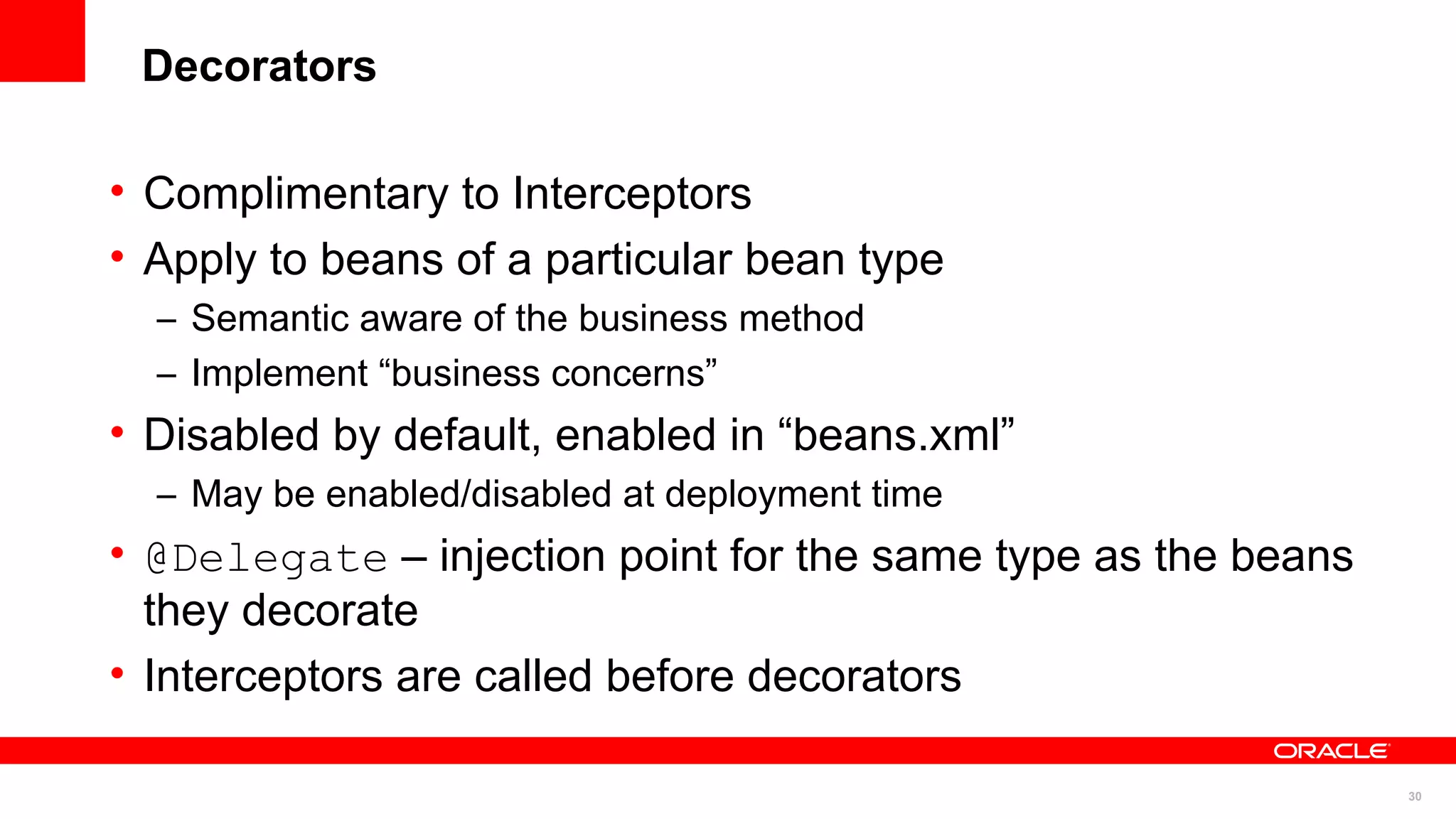 Decorators

• Complimentary to Interceptors
• Apply to beans of a particular bean type
  – Semantic aware of the business method
  – Implement “business concerns”
• Disabled by default, enabled in “beans.xml”
  – May be enabled/disabled at deployment time
• @Delegate – injection point for the same type as the beans
  they decorate
• Interceptors are called before decorators

                                                               30
 