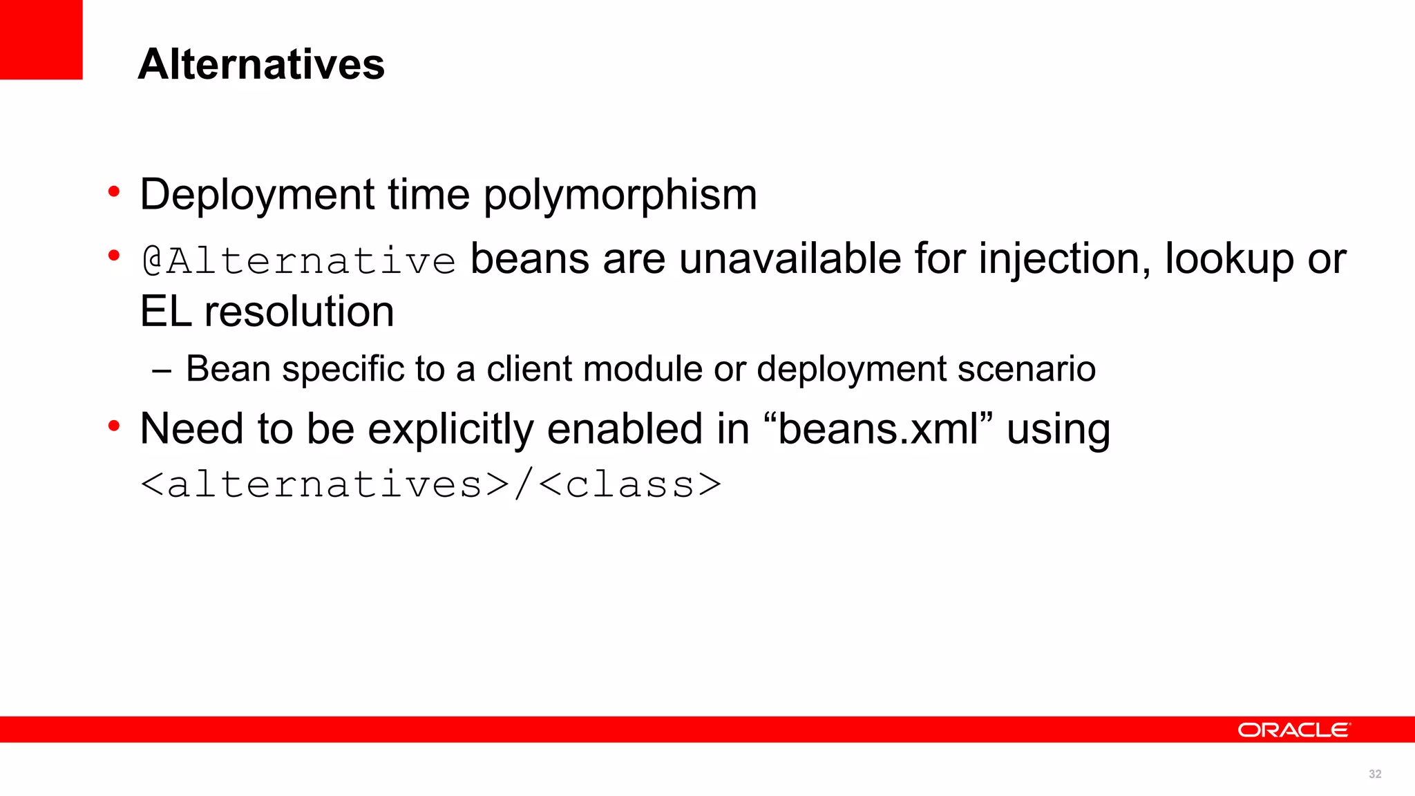 Alternatives

• Deployment time polymorphism
• @Alternative beans are unavailable for injection, lookup or
  EL resolution
  – Bean specific to a client module or deployment scenario
• Need to be explicitly enabled in “beans.xml” using
  <alternatives>/<class>




                                                                32
 