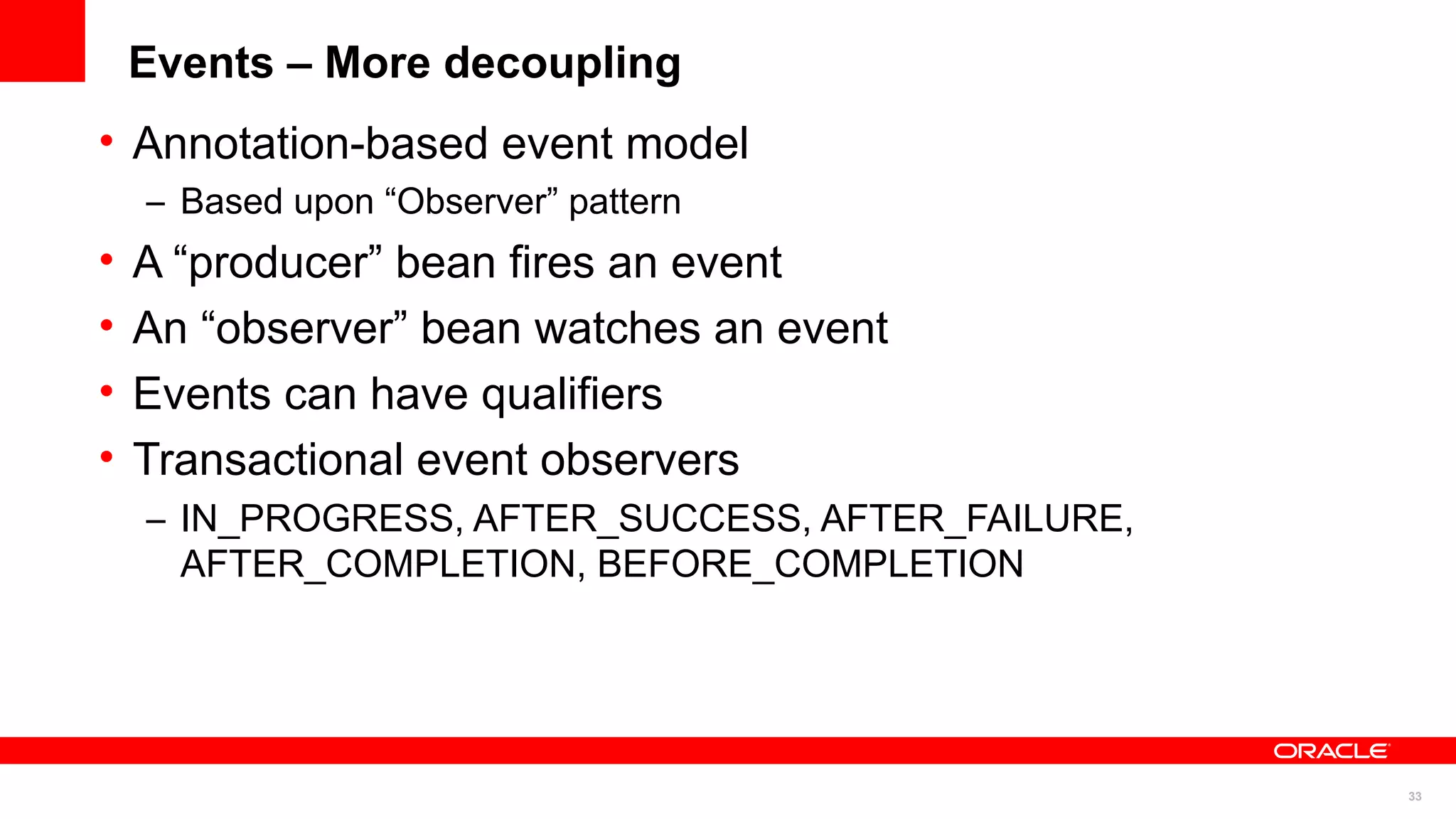 Events – More decoupling
• Annotation-based event model
    – Based upon “Observer” pattern
•   A “producer” bean fires an event
•   An “observer” bean watches an event
•   Events can have qualifiers
•   Transactional event observers
    – IN_PROGRESS, AFTER_SUCCESS, AFTER_FAILURE,
      AFTER_COMPLETION, BEFORE_COMPLETION




                                                   33
 