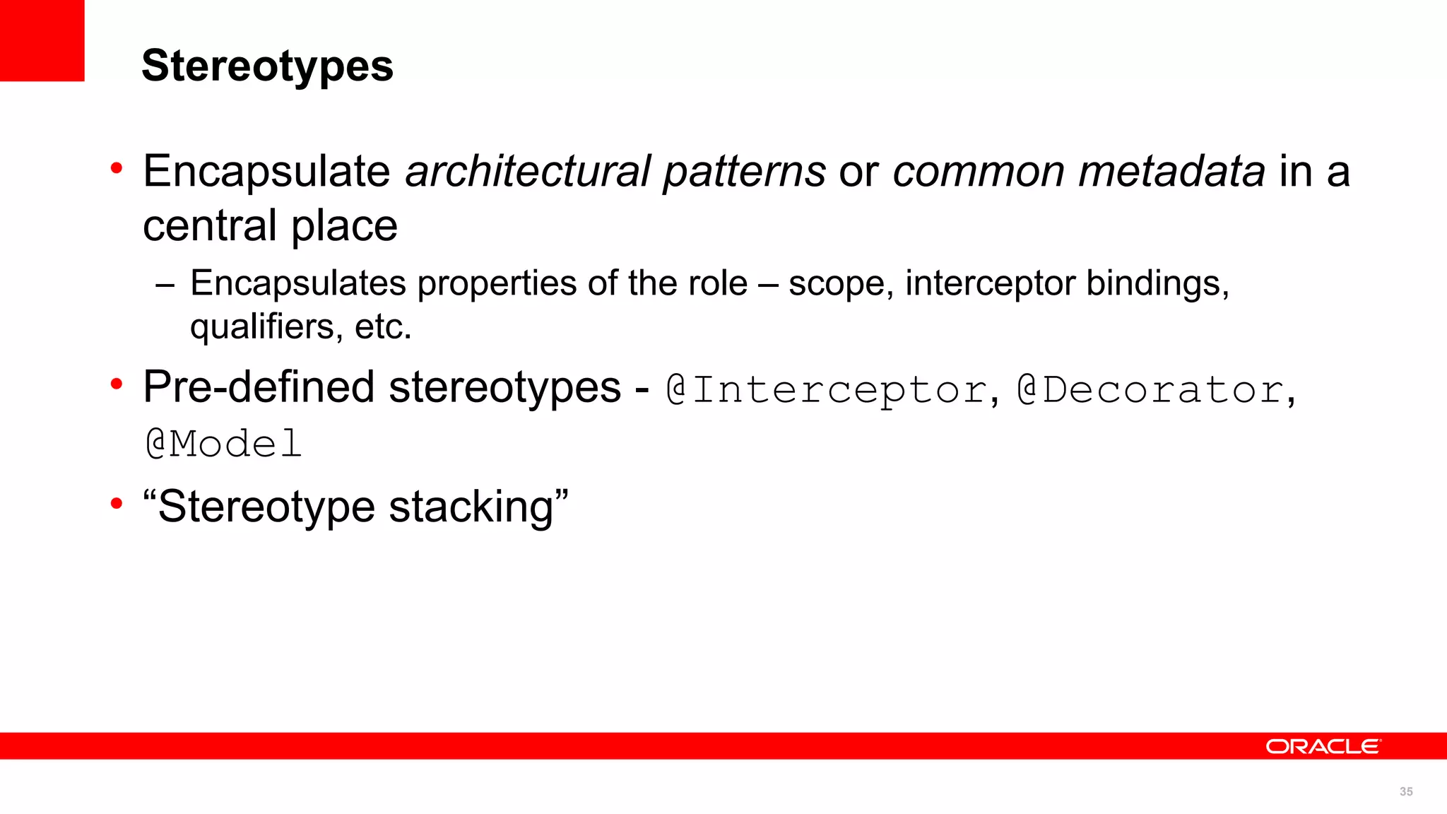 Stereotypes

• Encapsulate architectural patterns or common metadata in a
  central place
  – Encapsulates properties of the role – scope, interceptor bindings,
    qualifiers, etc.
• Pre-defined stereotypes - @Interceptor, @Decorator,
  @Model
• “Stereotype stacking”




                                                                         35
 