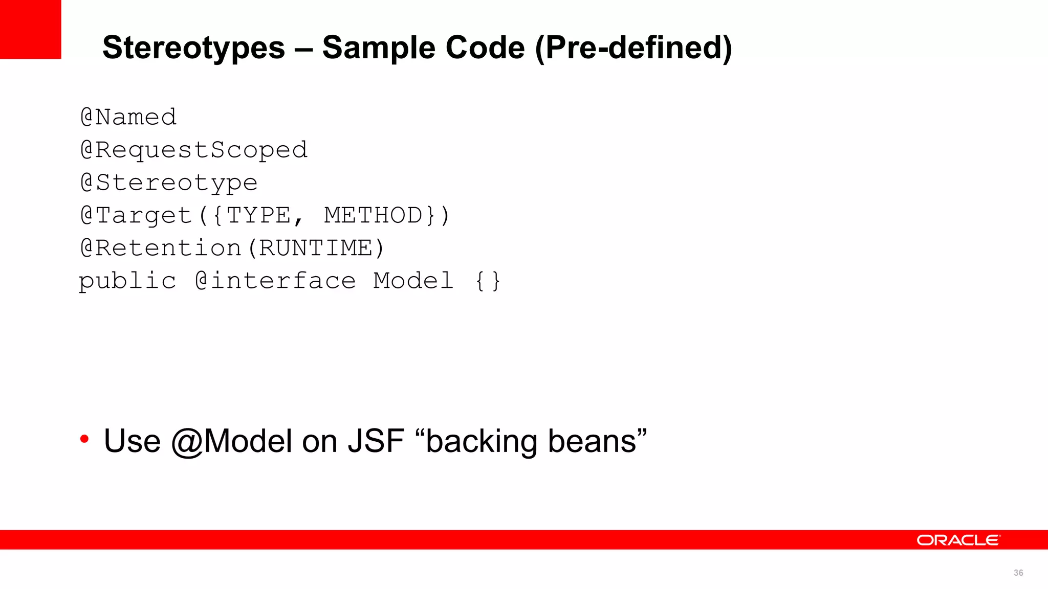 Stereotypes – Sample Code (Pre-defined)

@Named
@RequestScoped
@Stereotype
@Target({TYPE, METHOD})
@Retention(RUNTIME)
public @interface Model {}




• Use @Model on JSF “backing beans”


                                           36
 
