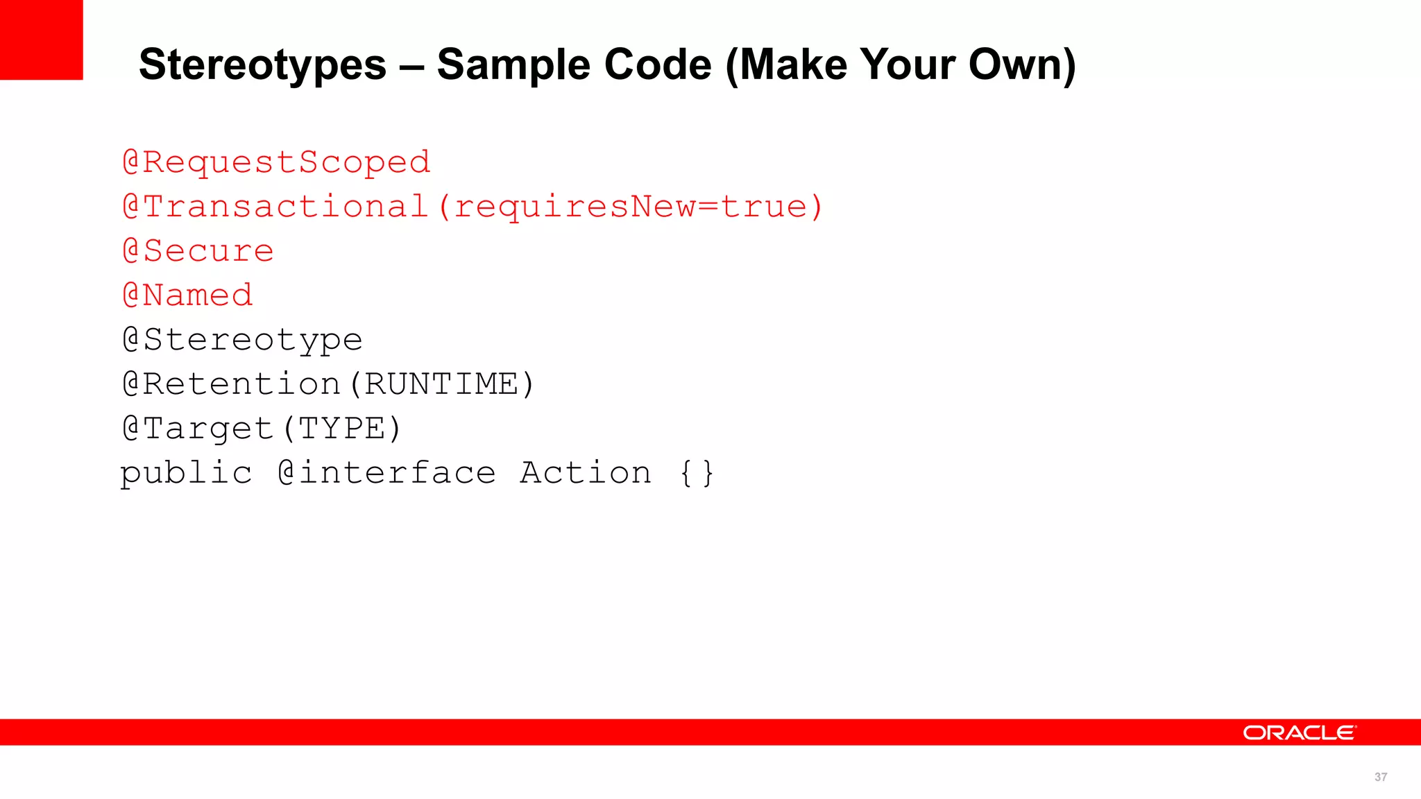 Stereotypes – Sample Code (Make Your Own)

@RequestScoped
@Transactional(requiresNew=true)
@Secure
@Named
@Stereotype
@Retention(RUNTIME)
@Target(TYPE)
public @interface Action {}




                                            37
 