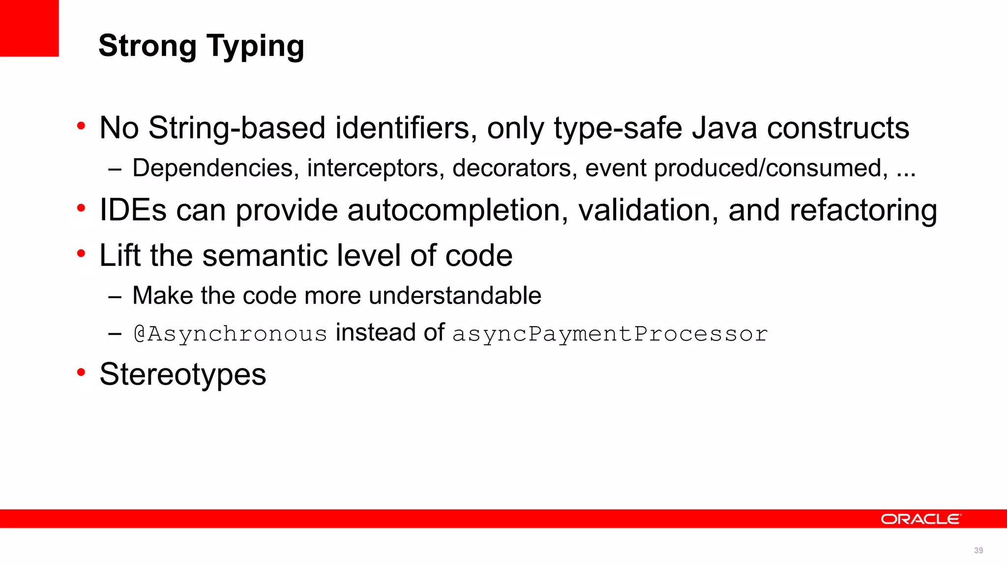 Strong Typing

• No String-based identifiers, only type-safe Java constructs
  – Dependencies, interceptors, decorators, event produced/consumed, ...
• IDEs can provide autocompletion, validation, and refactoring
• Lift the semantic level of code
  – Make the code more understandable
  – @Asynchronous instead of asyncPaymentProcessor
• Stereotypes




                                                                           39
 
