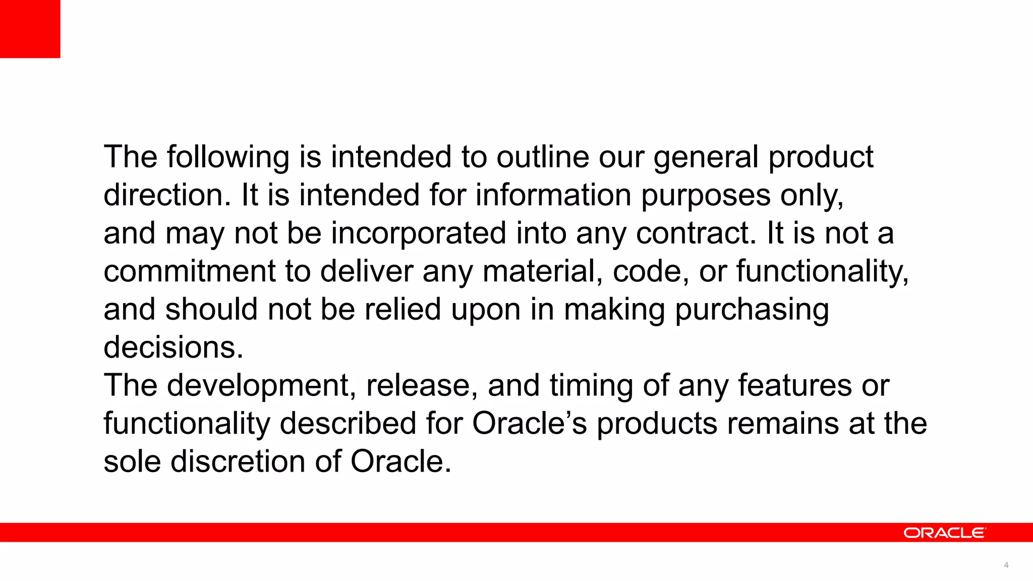 The following is intended to outline our general product
direction. It is intended for information purposes only,
and may not be incorporated into any contract. It is not a
commitment to deliver any material, code, or functionality,
and should not be relied upon in making purchasing
decisions.
The development, release, and timing of any features or
functionality described for Oracle’s products remains at the
sole discretion of Oracle.


                                                               4
 