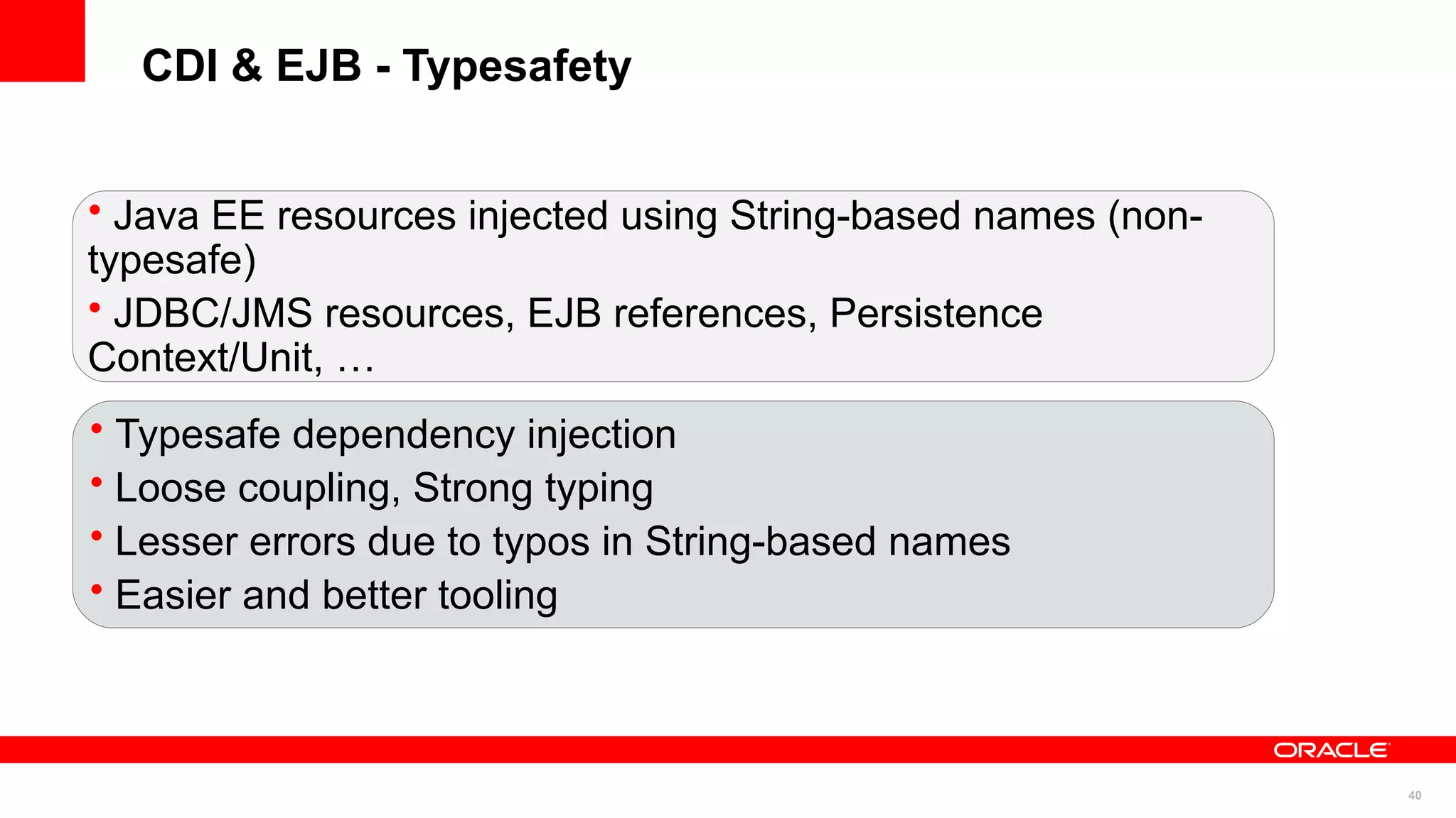 CDI & EJB - Typesafety


• Java EE resources injected using String-based names (non-
typesafe)
• JDBC/JMS resources, EJB references, Persistence
Context/Unit, …
• Typesafe dependency injection
• Loose coupling, Strong typing
• Lesser errors due to typos in String-based names
• Easier and better tooling



                                                              40
 