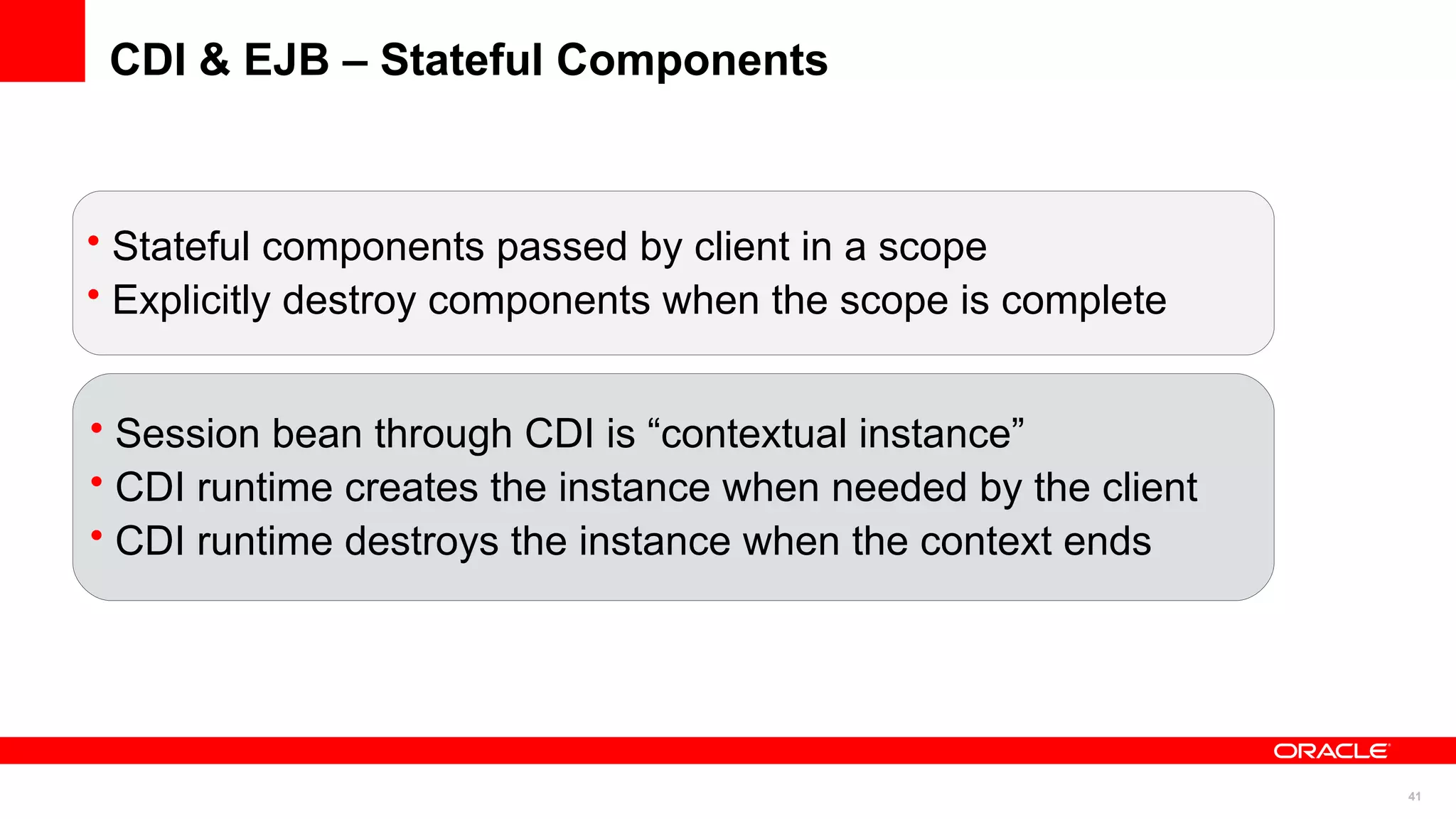 CDI & EJB – Stateful Components



• Stateful components passed by client in a scope
• Explicitly destroy components when the scope is complete


• Session bean through CDI is “contextual instance”
• CDI runtime creates the instance when needed by the client
• CDI runtime destroys the instance when the context ends




                                                               41
 