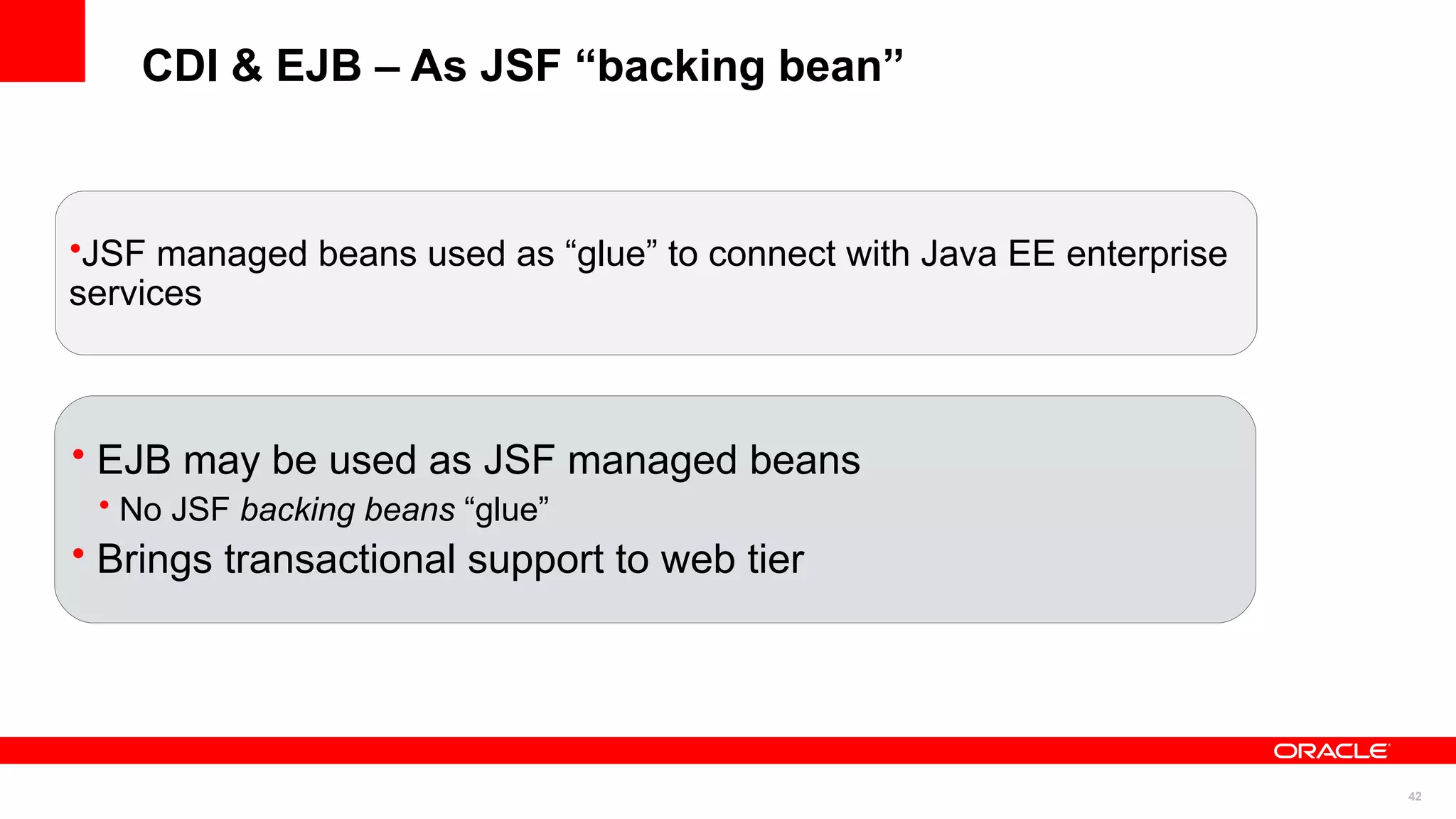 CDI & EJB – As JSF “backing bean”



•JSF managed beans used as “glue” to connect with Java EE enterprise
services



• EJB may be used as JSF managed beans
 • No JSF backing beans “glue”
• Brings transactional support to web tier




                                                                       42
 