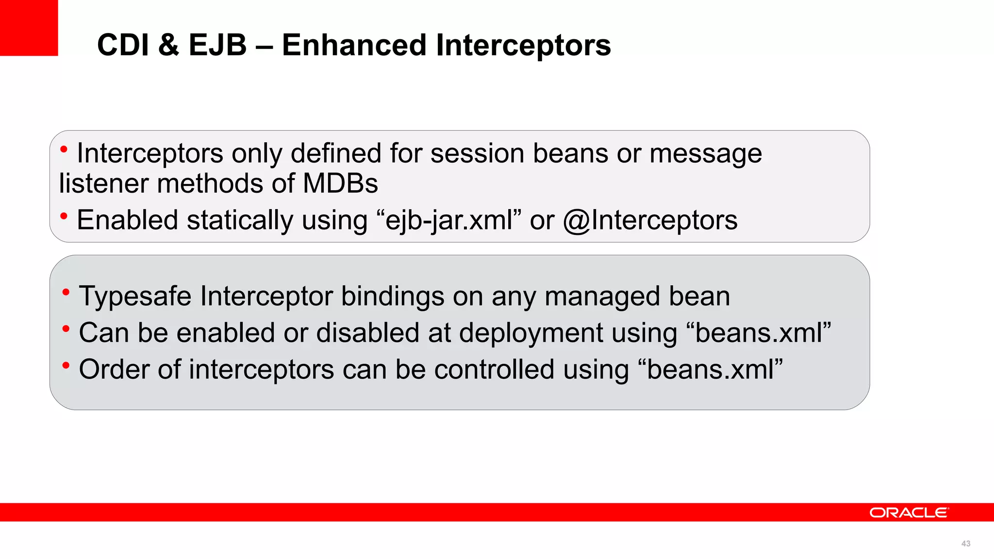 CDI & EJB – Enhanced Interceptors


• Interceptors only defined for session beans or message
listener methods of MDBs
• Enabled statically using “ejb-jar.xml” or @Interceptors

• Typesafe Interceptor bindings on any managed bean
• Can be enabled or disabled at deployment using “beans.xml”
• Order of interceptors can be controlled using “beans.xml”




                                                               43
 