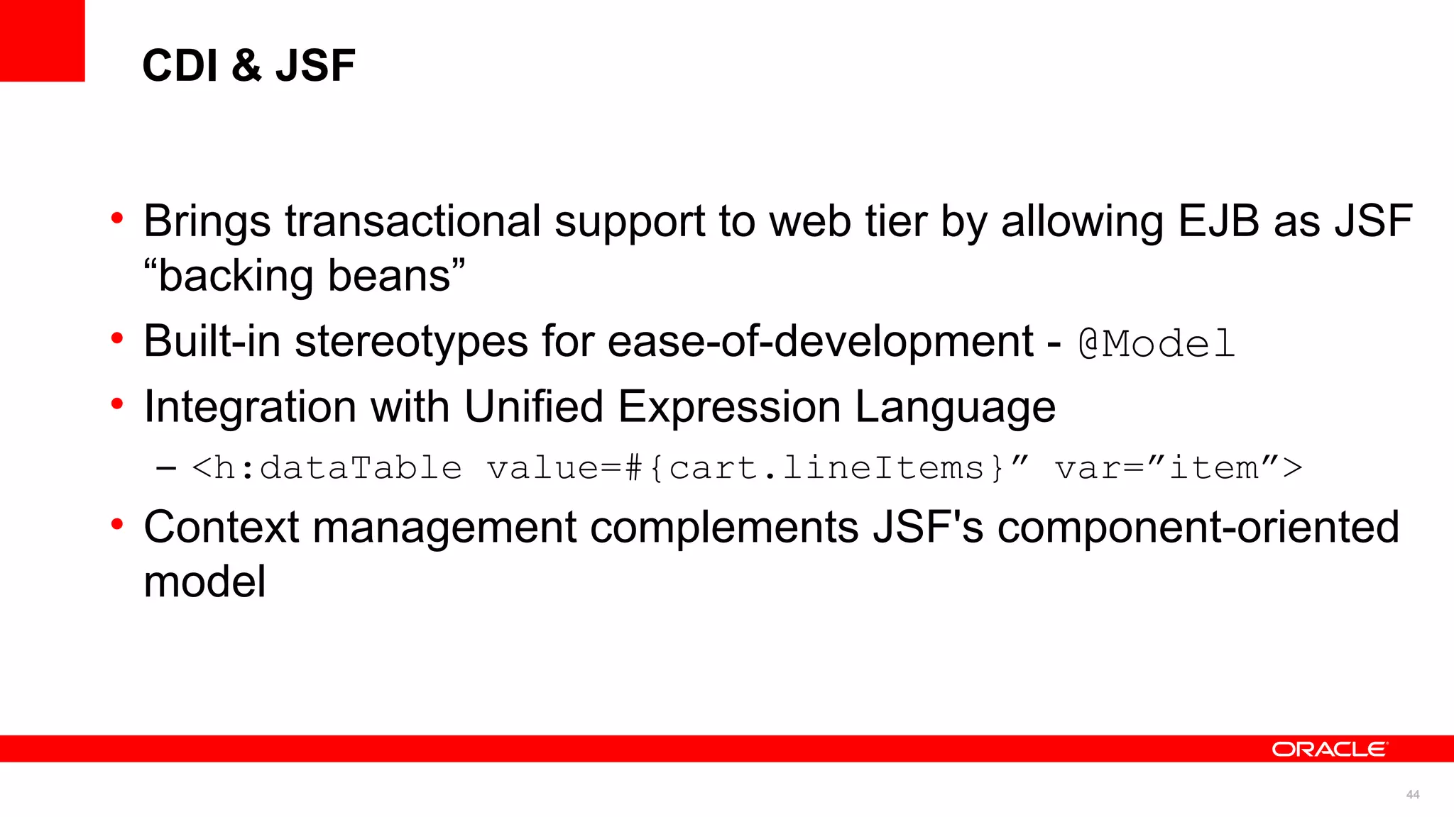 CDI & JSF


• Brings transactional support to web tier by allowing EJB as JSF
  “backing beans”
• Built-in stereotypes for ease-of-development - @Model
• Integration with Unified Expression Language
  – <h:dataTable value=#{cart.lineItems}” var=”item”>
• Context management complements JSF's component-oriented
  model



                                                                44
 