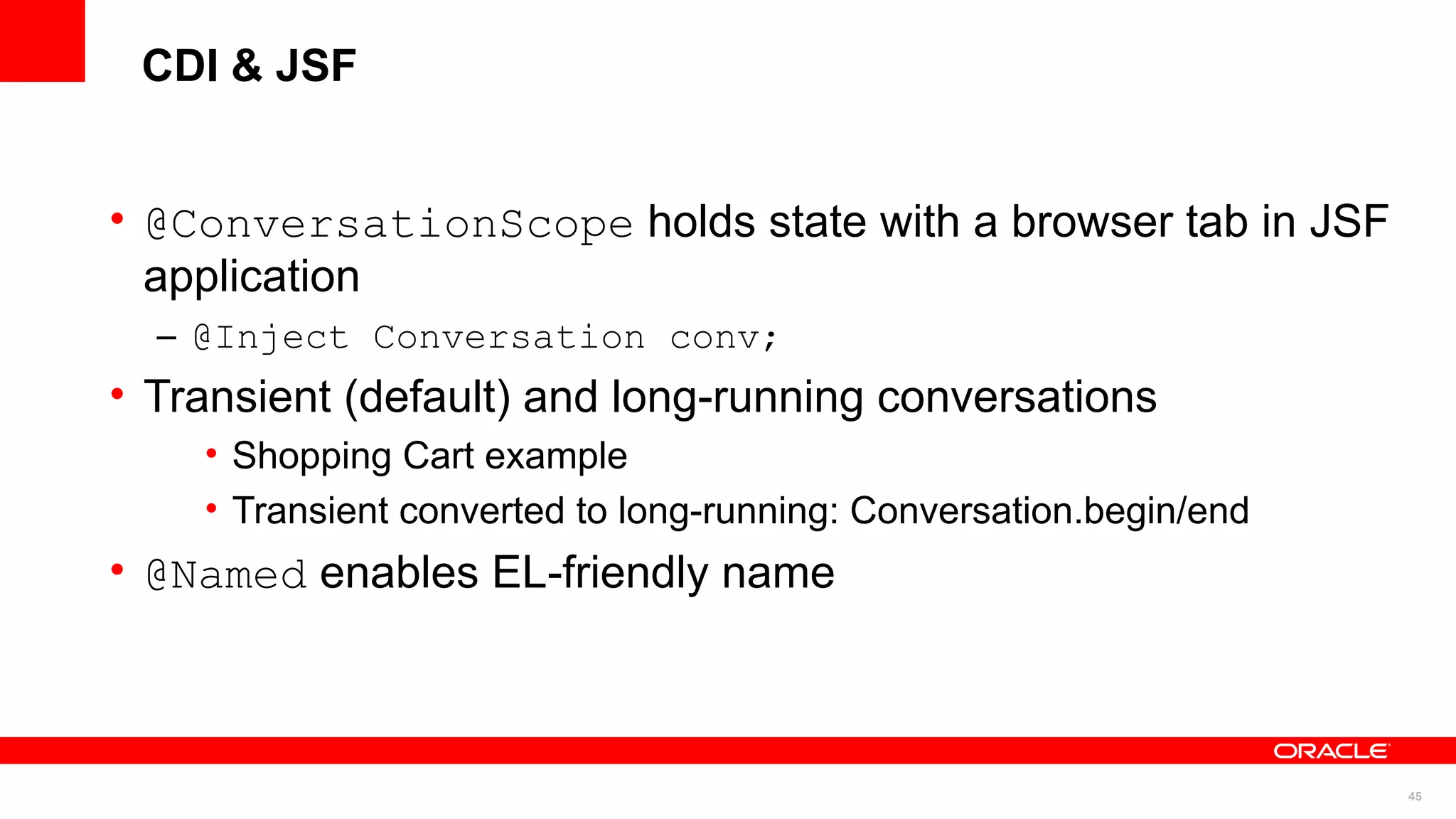 CDI & JSF


• @ConversationScope holds state with a browser tab in JSF
  application
  – @Inject Conversation conv;
• Transient (default) and long-running conversations
    • Shopping Cart example
    • Transient converted to long-running: Conversation.begin/end
• @Named enables EL-friendly name



                                                                    45
 