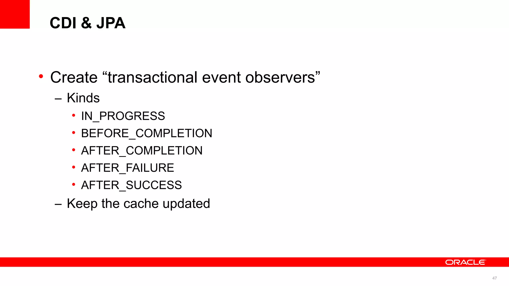 CDI & JPA


• Create “transactional event observers”
  – Kinds
    •   IN_PROGRESS
    •   BEFORE_COMPLETION
    •   AFTER_COMPLETION
    •   AFTER_FAILURE
    •   AFTER_SUCCESS
  – Keep the cache updated




                                           47
 