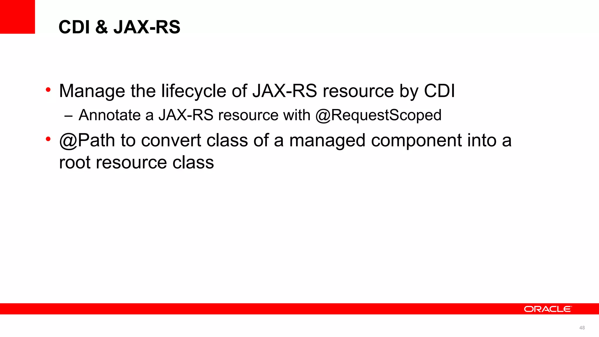 CDI & JAX-RS


• Manage the lifecycle of JAX-RS resource by CDI
  – Annotate a JAX-RS resource with @RequestScoped
• @Path to convert class of a managed component into a
  root resource class




                                                         48
 