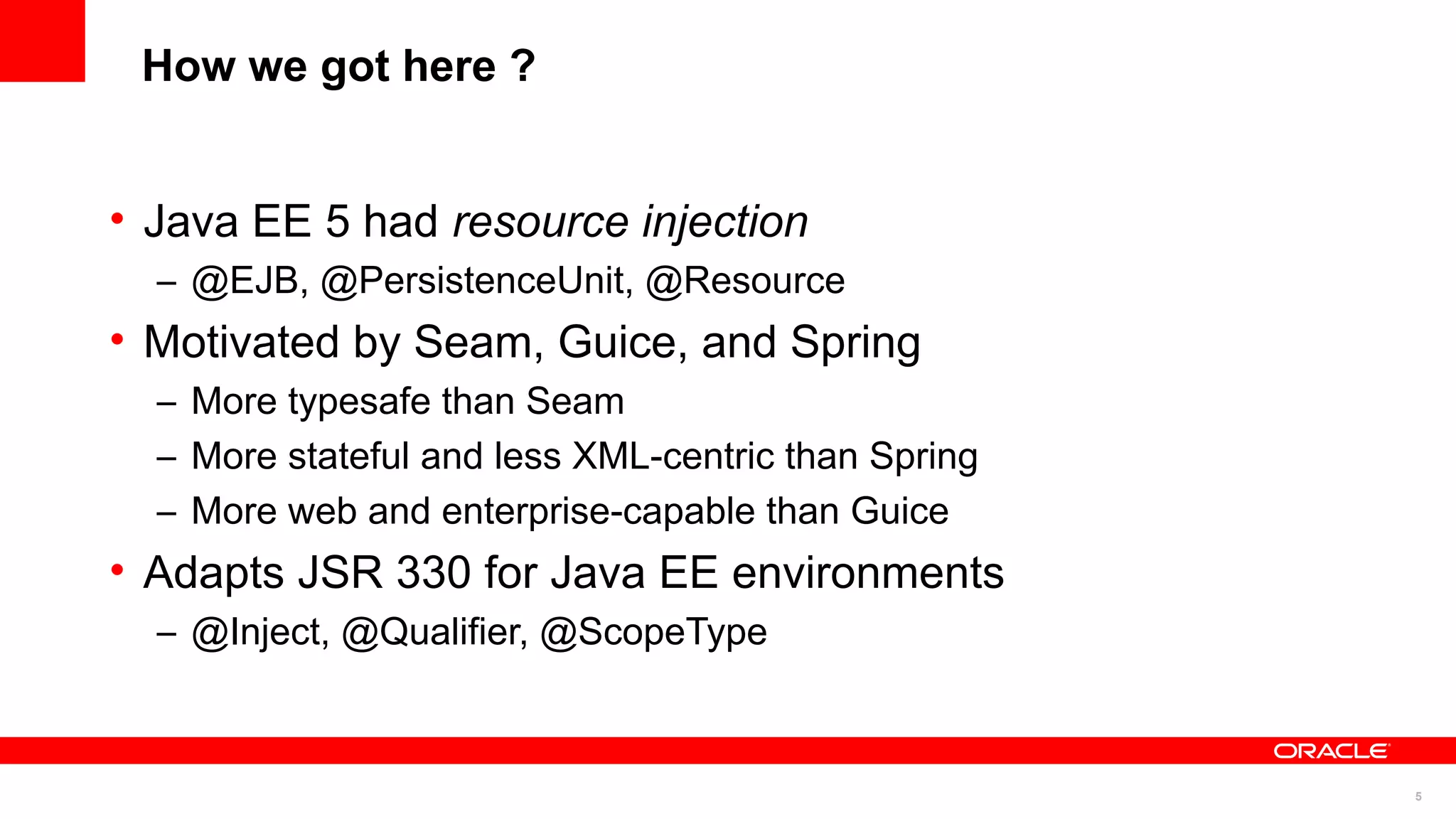 How we got here ?


• Java EE 5 had resource injection
  – @EJB, @PersistenceUnit, @Resource
• Motivated by Seam, Guice, and Spring
  – More typesafe than Seam
  – More stateful and less XML-centric than Spring
  – More web and enterprise-capable than Guice
• Adapts JSR 330 for Java EE environments
  – @Inject, @Qualifier, @ScopeType



                                                     5
 
