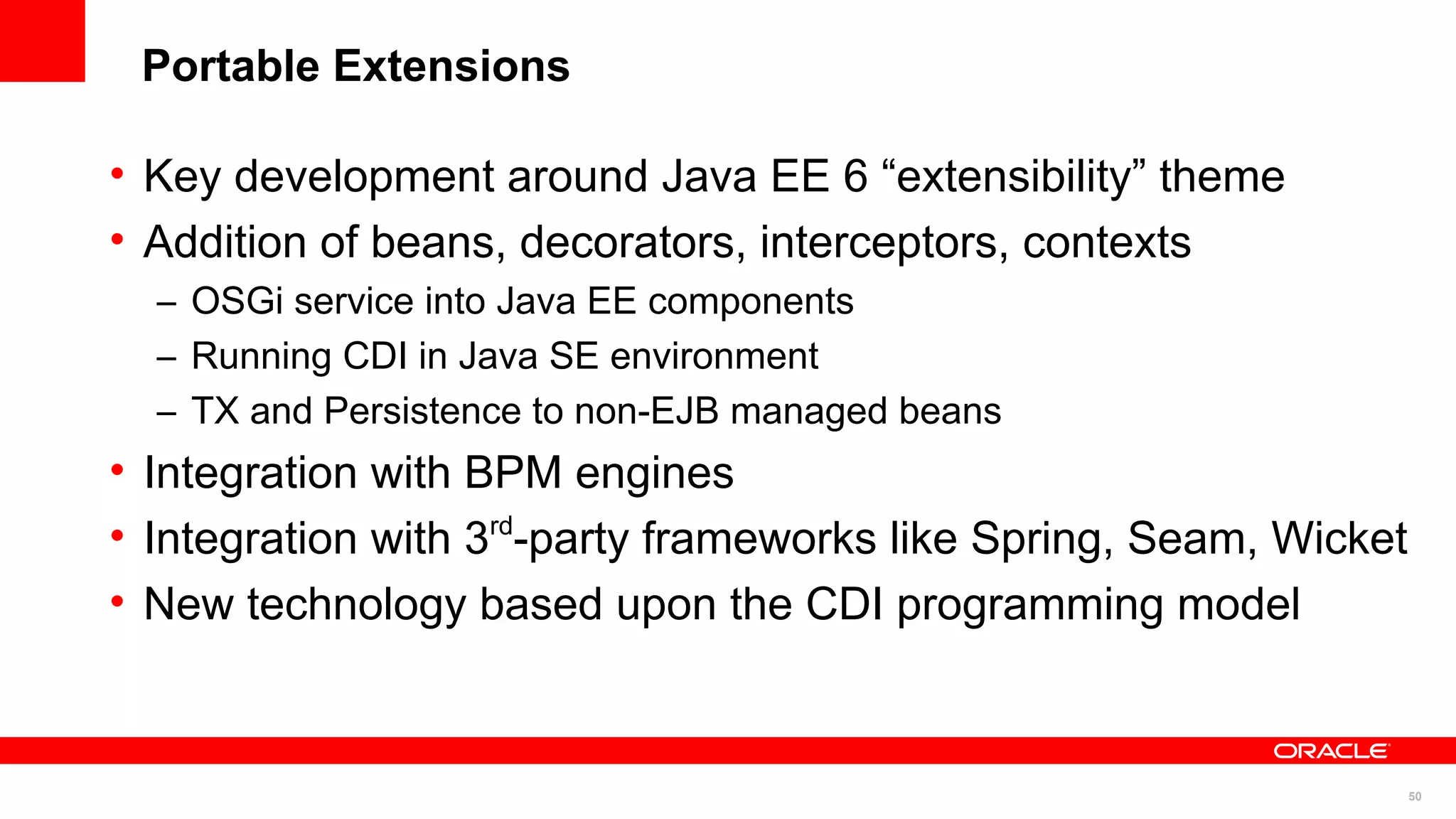 Portable Extensions

• Key development around Java EE 6 “extensibility” theme
• Addition of beans, decorators, interceptors, contexts
  – OSGi service into Java EE components
  – Running CDI in Java SE environment
  – TX and Persistence to non-EJB managed beans
• Integration with BPM engines
• Integration with 3 -party frameworks like Spring, Seam, Wicket
                    rd


• New technology based upon the CDI programming model



                                                                   50
 