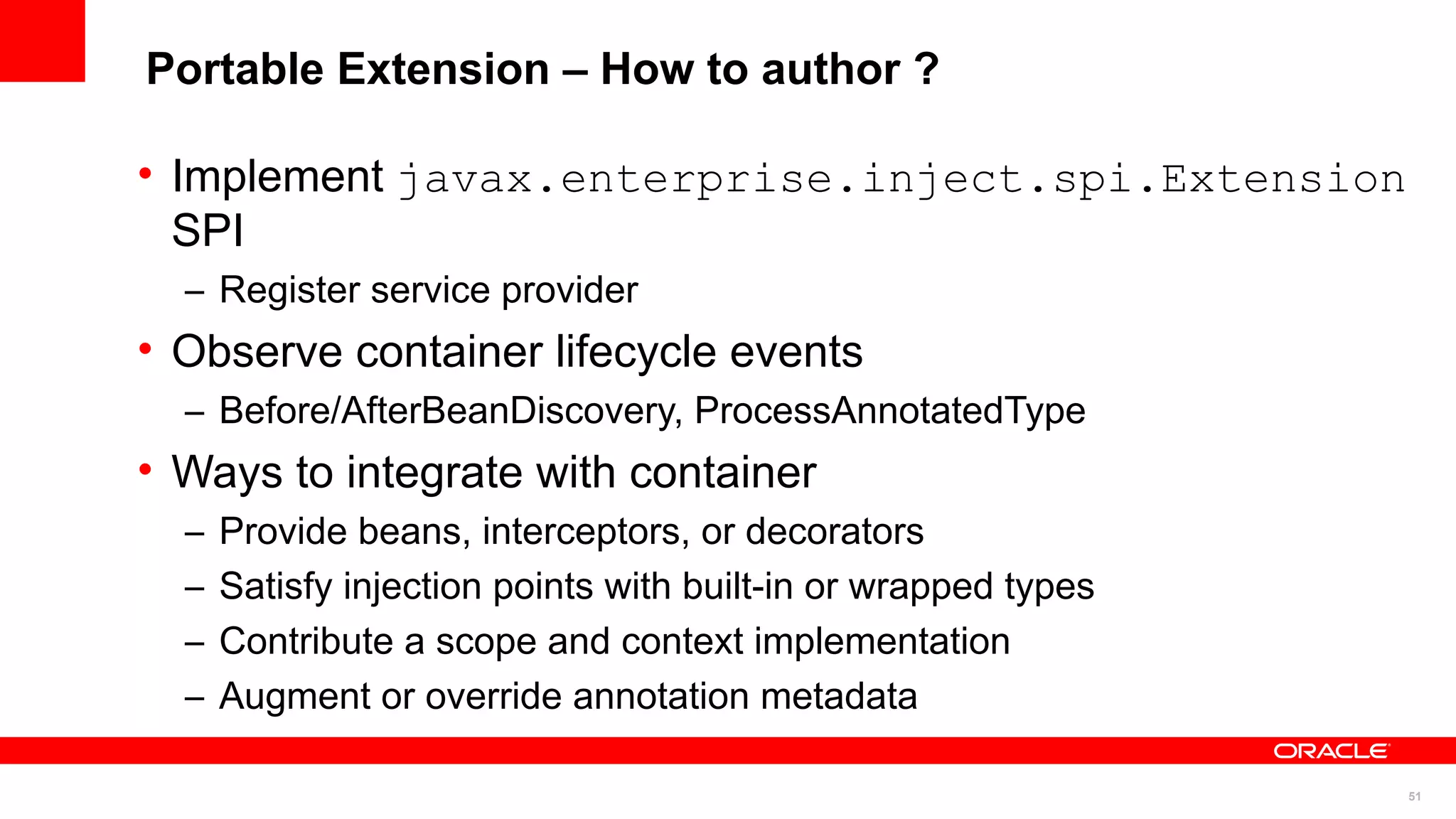 Portable Extension – How to author ?

• Implement javax.enterprise.inject.spi.Extension
  SPI
  – Register service provider
• Observe container lifecycle events
  – Before/AfterBeanDiscovery, ProcessAnnotatedType
• Ways to integrate with container
  –   Provide beans, interceptors, or decorators
  –   Satisfy injection points with built-in or wrapped types
  –   Contribute a scope and context implementation
  –   Augment or override annotation metadata

                                                                51
 