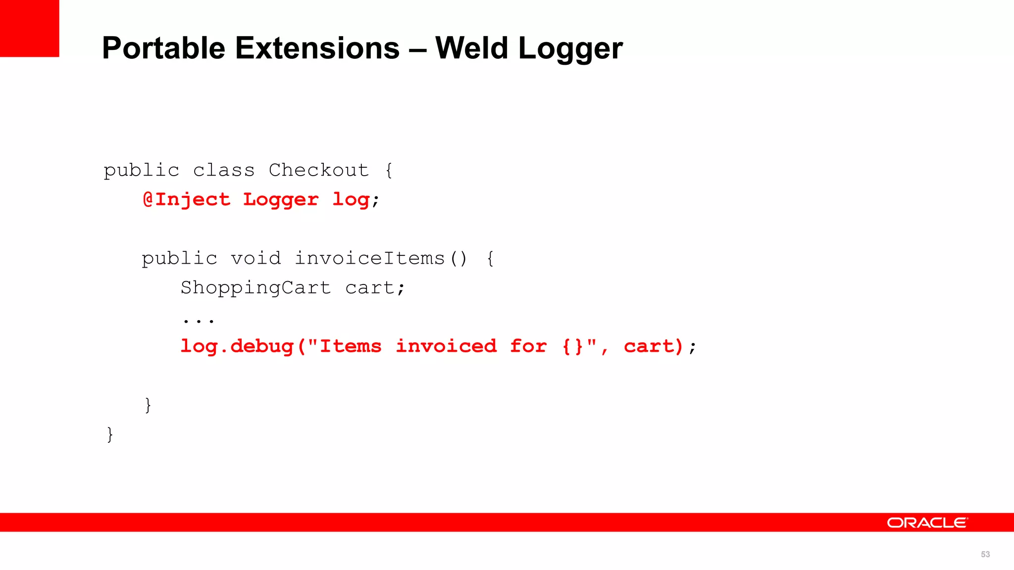 Portable Extensions – Weld Logger


public class Checkout {
   @Inject Logger log;

    public void invoiceItems() {
       ShoppingCart cart;
       ...
       log.debug("Items invoiced for {}", cart);

    }
}




                                                   53
 