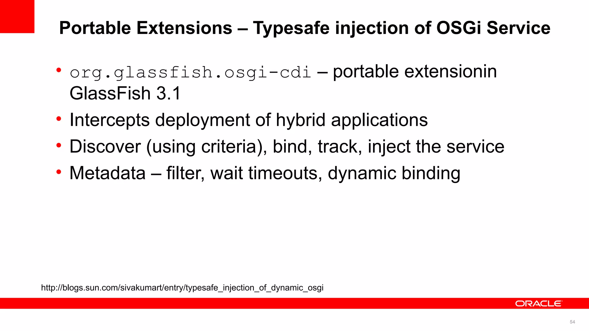 Portable Extensions – Typesafe injection of OSGi Service

   • org.glassfish.osgi-cdi – portable extensionin
     GlassFish 3.1
   • Intercepts deployment of hybrid applications
   • Discover (using criteria), bind, track, inject the service
   • Metadata – filter, wait timeouts, dynamic binding




http://blogs.sun.com/sivakumart/entry/typesafe_injection_of_dynamic_osgi


                                                                           54
 