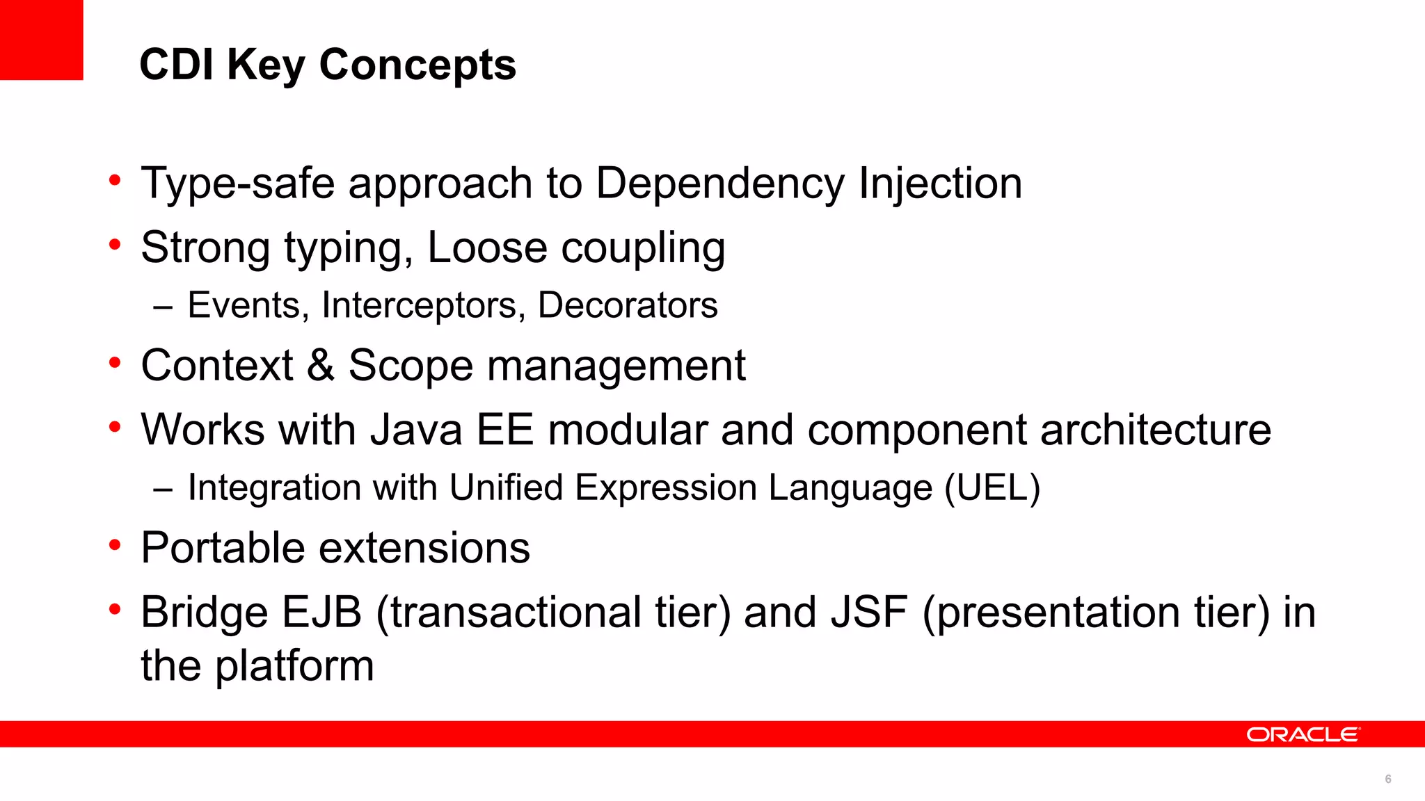 CDI Key Concepts

• Type-safe approach to Dependency Injection
• Strong typing, Loose coupling
  – Events, Interceptors, Decorators
• Context & Scope management
• Works with Java EE modular and component architecture
  – Integration with Unified Expression Language (UEL)
• Portable extensions
• Bridge EJB (transactional tier) and JSF (presentation tier) in
  the platform

                                                                   6
 