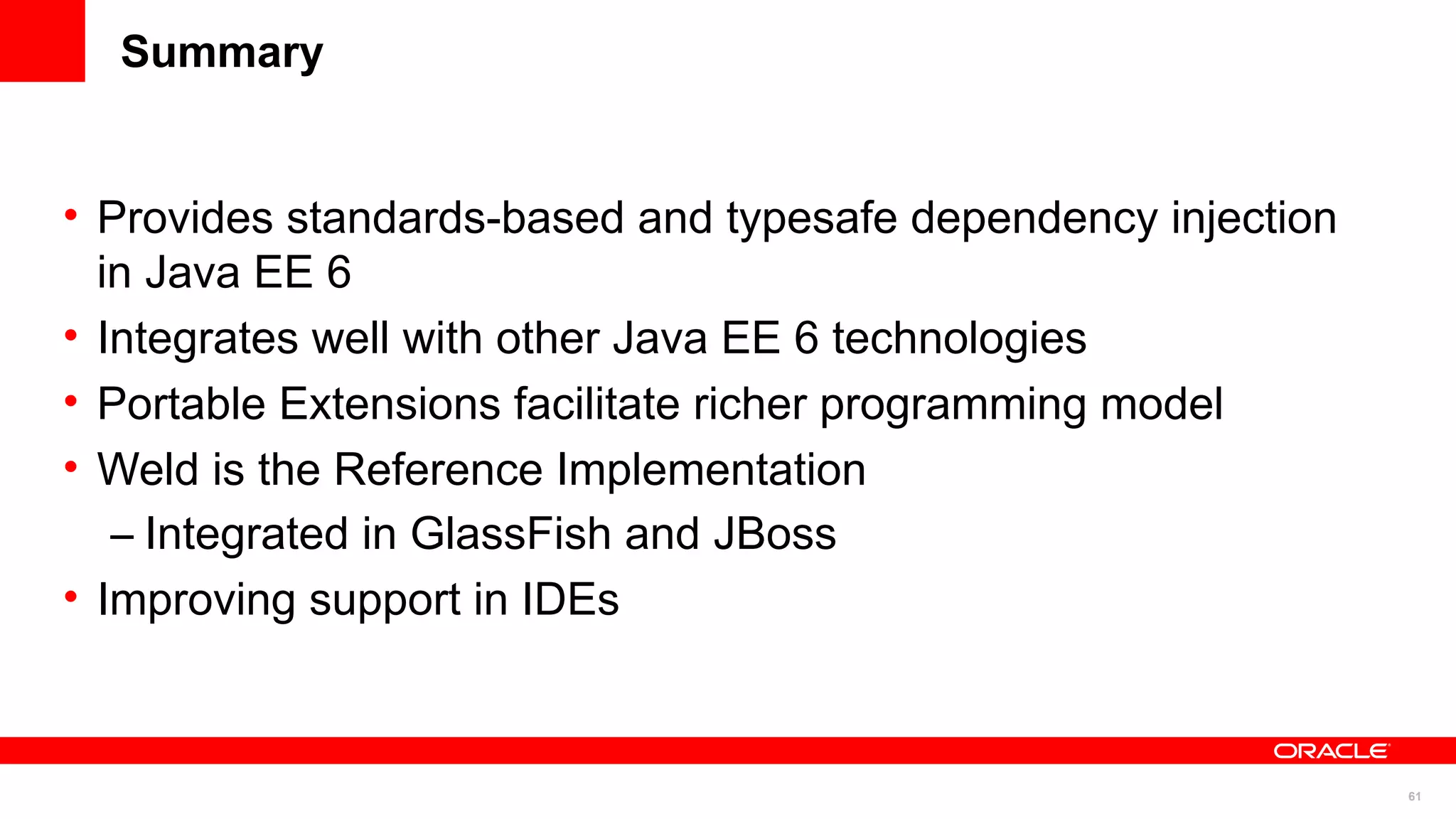 Summary


• Provides standards-based and typesafe dependency injection
  in Java EE 6
• Integrates well with other Java EE 6 technologies
• Portable Extensions facilitate richer programming model
• Weld is the Reference Implementation
   – Integrated in GlassFish and JBoss
• Improving support in IDEs



                                                               61
 