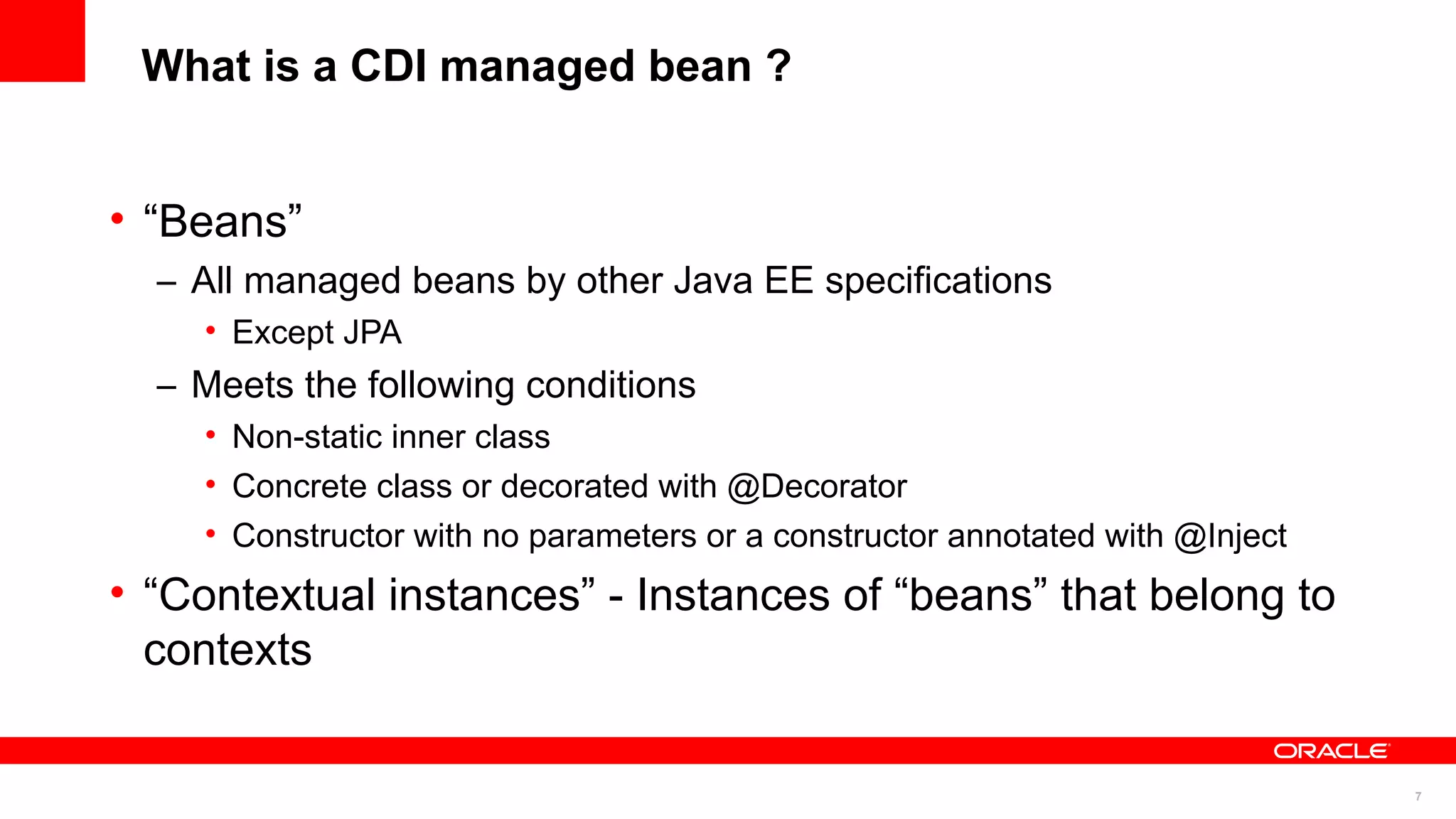 What is a CDI managed bean ?


• “Beans”
  – All managed beans by other Java EE specifications
    • Except JPA
  – Meets the following conditions
    • Non-static inner class
    • Concrete class or decorated with @Decorator
    • Constructor with no parameters or a constructor annotated with @Inject
• “Contextual instances” - Instances of “beans” that belong to
  contexts

                                                                               7
 