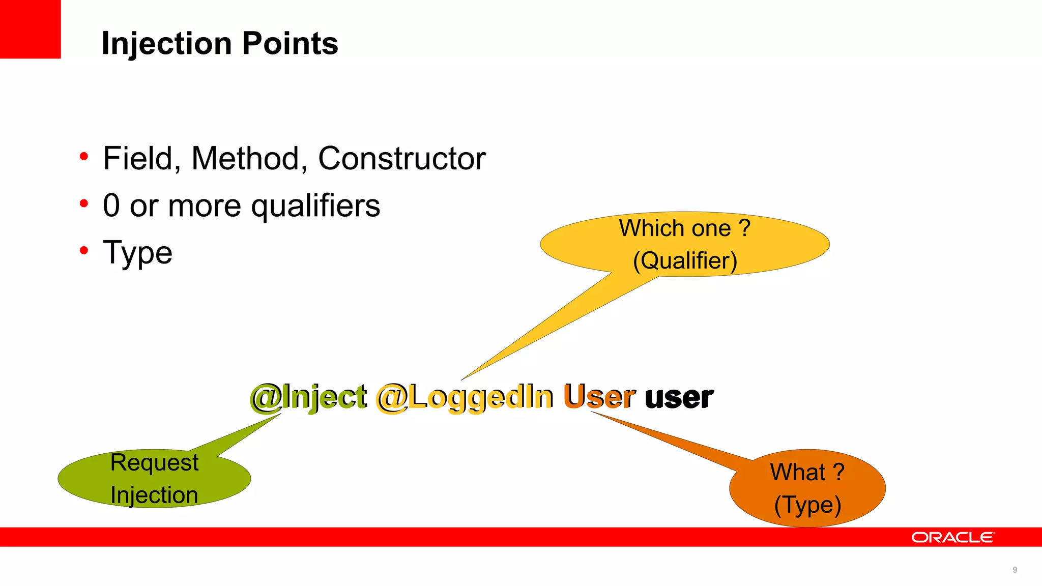 Injection Points


• Field, Method, Constructor
• 0 or more qualifiers
                                   Which one ?
• Type                              (Qualifier)




              @Inject @LoggedIn User user
  Request                                         What ?
  Injection                                       (Type)

                                                           9
 