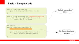 Basic – Sample Code

public interface Greeting {
    public String sayHello(String name);           Default “dependent”
                                                          scope
}

public class HelloGreeting implements Greeting {
    public String sayHello(String name) {
        return “Hello “ + name;
    }
}

@Stateless
public class GreetingService {
    @Inject Greeting greeting;

    public String sayHello(String name) {           No String identifiers,
        return greeting.sayHello(name);                   All Java
    }
}



                                                                             10
 