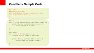 Qualifier – Sample Code
@Qualifier
@Retention(RUNTIME)
@Target({METHOD, FIELD, PARAMETER, TYPE})
public @interface Texan {
}


@Texan
public class HowdyGreeting implements Greeting {
    public String sayHello(String name) {
        return “Howdy “ + name;
    }
}

@Stateless
public class GreetingService {
    @Inject @Texan Greeting greeting;

    public String sayHello(String name) {
        return greeting.sayHello(name);
    }
}




                                                   12
 