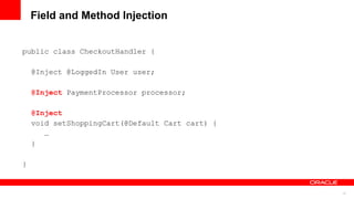 Field and Method Injection


public class CheckoutHandler {

    @Inject @LoggedIn User user;

    @Inject PaymentProcessor processor;

    @Inject
    void setShoppingCart(@Default Cart cart) {
       …
    }

}


                                                 13
 
