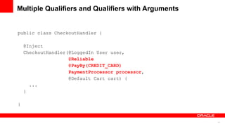 Multiple Qualifiers and Qualifiers with Arguments


public class CheckoutHandler {

    @Inject
    CheckoutHandler(@LoggedIn User user,
                    @Reliable
                    @PayBy(CREDIT_CARD)
                    PaymentProcessor processor,
                    @Default Cart cart) {
      ...
    }

}


                                                    15
 