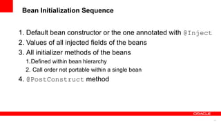 Bean Initialization Sequence


1. Default bean constructor or the one annotated with @Inject
2. Values of all injected fields of the beans
3. All initializer methods of the beans
  1.Defined within bean hierarchy
  2. Call order not portable within a single bean
4. @PostConstruct method




                                                                16
 