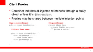 Client Proxies

• Container indirects all injected references through a proxy
  object unless it is @Dependent
• Proxies may be shared between multiple injection points
@ApplicationScoped                @RequestScoped
public class UserService {        public class User {
                                    private String message;
    @Inject User user;              // getter & setter
                                  }
    public void doSomething() {
      user.setMessage("...");
      // some other stuff
      user.getMessage();
    }
}


                                                                18
 