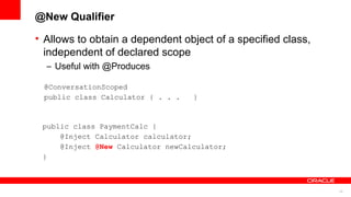 @New Qualifier

• Allows to obtain a dependent object of a specified class,
  independent of declared scope
  – Useful with @Produces

 @ConversationScoped
 public class Calculator { . . .   }



 public class PaymentCalc {
     @Inject Calculator calculator;
     @Inject @New Calculator newCalculator;
 }



                                                              22
 