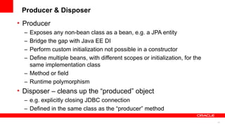 Producer & Disposer
• Producer
  – Exposes any non-bean class as a bean, e.g. a JPA entity
  – Bridge the gap with Java EE DI
  – Perform custom initialization not possible in a constructor
  – Define multiple beans, with different scopes or initialization, for the
    same implementation class
  – Method or field
  – Runtime polymorphism
• Disposer – cleans up the “produced” object
  – e.g. explicitly closing JDBC connection
  – Defined in the same class as the “producer” method

                                                                              23
 