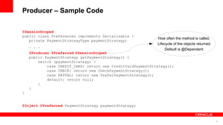 Producer – Sample Code

@SessionScoped
public class Preferences implements Serializable {
                                                             How often the method is called,
   private PaymentStrategyType paymentStrategy;
                                                             Lifecycle of the objects returned
    . . .
                                                                  Default is @Dependent
    @Produces @Preferred @SessionScoped
    public PaymentStrategy getPaymentStrategy() {
        switch (paymentStrategy) {
            case CREDIT_CARD: return new CreditCardPaymentStrategy();
            case CHECK: return new CheckPaymentStrategy();
            case PAYPAL: return new PayPalPaymentStrategy();
            default: return null;
        }
    }
}


@Inject @Preferred PaymentStrategy paymentStrategy;



                                                                                                 24
 
