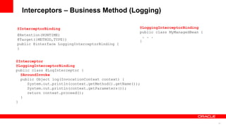 Interceptors – Business Method (Logging)

@InterceptorBinding                                   @LoggingInterceptorBinding
                                                      public class MyManagedBean {
@Retention(RUNTIME)                                     . . .
@Target({METHOD,TYPE})                                }
public @interface LoggingInterceptorBinding {
}


@Interceptor
@LoggingInterceptorBinding
public class @LogInterceptor {
  @AroundInvoke
  public Object log(InvocationContext context) {
     System.out.println(context.getMethod().getName());
     System.out.println(context.getParameters());
     return context.proceed();
  }
}




                                                                                     27
 