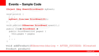 Events – Sample Code
@Inject @Any Event<PrintEvent> myEvent;

void print() {
  . . .
  myEvent.fire(new PrintEvent(5));
}
void onPrint(@Observes PrintEvent event){…}
public class PrintEvent {
  public PrintEvent(int pages) {
    this.pages = pages;
  }
  . . .
}

void addProduct(@Observes(during = AFTER_SUCCESS) @Created
Product product)
                                                             34
 