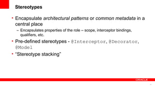 Stereotypes

• Encapsulate architectural patterns or common metadata in a
  central place
  – Encapsulates properties of the role – scope, interceptor bindings,
    qualifiers, etc.
• Pre-defined stereotypes - @Interceptor, @Decorator,
  @Model
• “Stereotype stacking”




                                                                         35
 