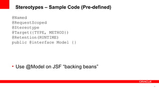 Stereotypes – Sample Code (Pre-defined)

@Named
@RequestScoped
@Stereotype
@Target({TYPE, METHOD})
@Retention(RUNTIME)
public @interface Model {}




• Use @Model on JSF “backing beans”


                                           36
 