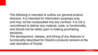 The following is intended to outline our general product
direction. It is intended for information purposes only,
and may not be incorporated into any contract. It is not a
commitment to deliver any material, code, or functionality,
and should not be relied upon in making purchasing
decisions.
The development, release, and timing of any features or
functionality described for Oracle’s products remains at the
sole discretion of Oracle.


                                                               4
 