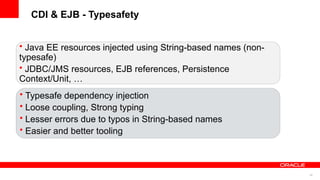 CDI & EJB - Typesafety


• Java EE resources injected using String-based names (non-
typesafe)
• JDBC/JMS resources, EJB references, Persistence
Context/Unit, …
• Typesafe dependency injection
• Loose coupling, Strong typing
• Lesser errors due to typos in String-based names
• Easier and better tooling



                                                              40
 