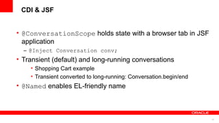 CDI & JSF


• @ConversationScope holds state with a browser tab in JSF
  application
  – @Inject Conversation conv;
• Transient (default) and long-running conversations
    • Shopping Cart example
    • Transient converted to long-running: Conversation.begin/end
• @Named enables EL-friendly name



                                                                    45
 