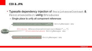 CDI & JPA

      • Typesafe dependency injection of PersistenceContext &
        PersistenceUnit using @Produces
            – Single place to unify all component references

               @PersistenceContext(unitName=”...”) EntityManager em;

                  @Produces @PersistenceContext(unitName=”...”)
 CDI                      @CustomerDatabase EntityManager em;
Qualifier

              @Inject @CustomerDatabase EntityManager em;




                                                                       46
 