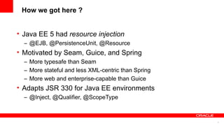 How we got here ?


• Java EE 5 had resource injection
  – @EJB, @PersistenceUnit, @Resource
• Motivated by Seam, Guice, and Spring
  – More typesafe than Seam
  – More stateful and less XML-centric than Spring
  – More web and enterprise-capable than Guice
• Adapts JSR 330 for Java EE environments
  – @Inject, @Qualifier, @ScopeType



                                                     5
 