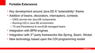 Portable Extensions

• Key development around Java EE 6 “extensibility” theme
• Addition of beans, decorators, interceptors, contexts
  – OSGi service into Java EE components
  – Running CDI in Java SE environment
  – TX and Persistence to non-EJB managed beans
• Integration with BPM engines
• Integration with 3 -party frameworks like Spring, Seam, Wicket
                    rd


• New technology based upon the CDI programming model



                                                                   50
 